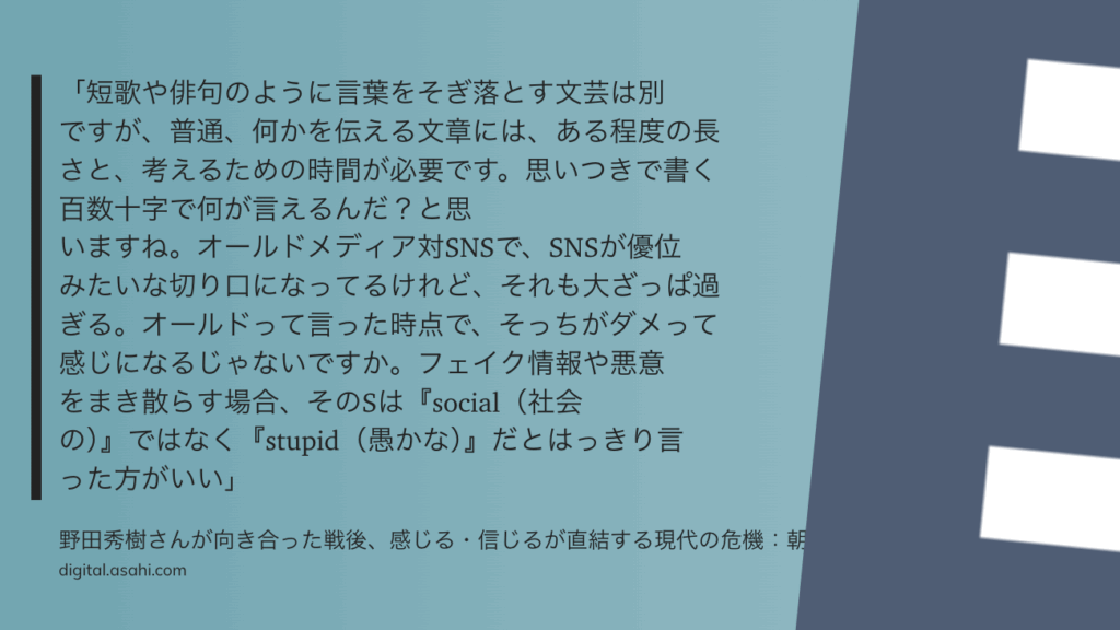 「短歌や俳句のように言葉をそぎ落とす文芸は別ですが、普通、何かを伝える文章には、ある程度の長さと、考えるための時間が必要です。思いつきで書く百数十字で何が言えるんだ？と思いますね。オールドメディア対SNSで、SNSが優位みたいな切り口になってるけれど、それも大ざっぱ過ぎる。オールドって言った時点で、そっちがダメって感じになるじゃないですか。フェイク情報や悪意をまき散らす場合、そのSは『social（社会の）』ではなく『stupid（愚かな）』だとはっきり言った方がいい」
